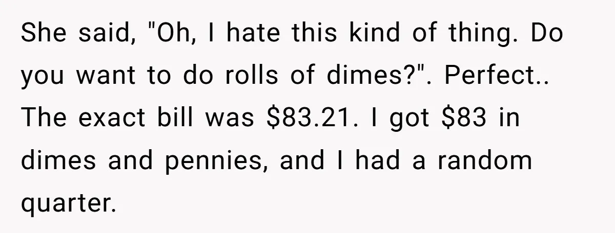 She said, "Oh, I hate this kind of thing. Do you want to do rolls of dimes?". Perfect.. The exact bill was $83.21. I got $83 in dimes and pennies,...
