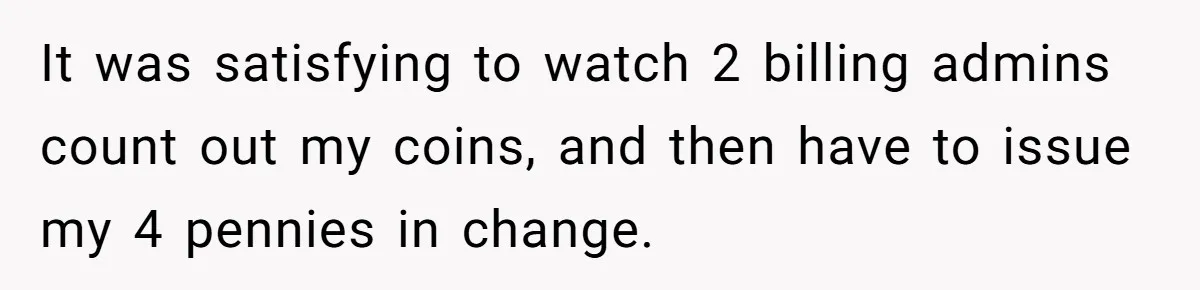 It was satisfying to watch 2 billing admins count out my coins, and then have to issue my 4 pennies in change.