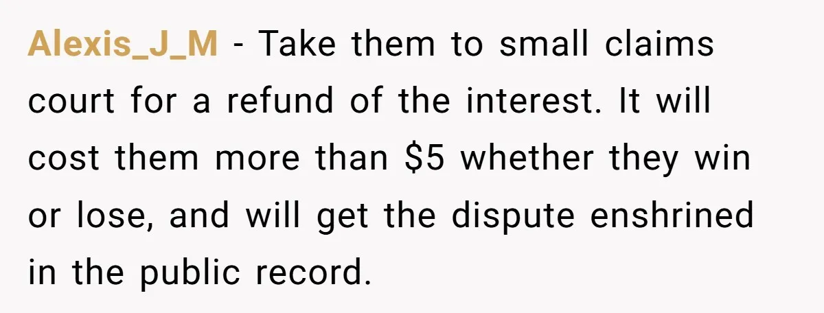 Alexis_J_M − Take them to small claims court for a refund of the interest. It will cost them more than $5 whether they win or lose, and will get the...