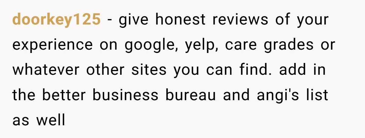 doorkey125 − give honest reviews of your experience on google, yelp, care grades or whatever other sites you can find. add in the better business bureau and angi's list as...