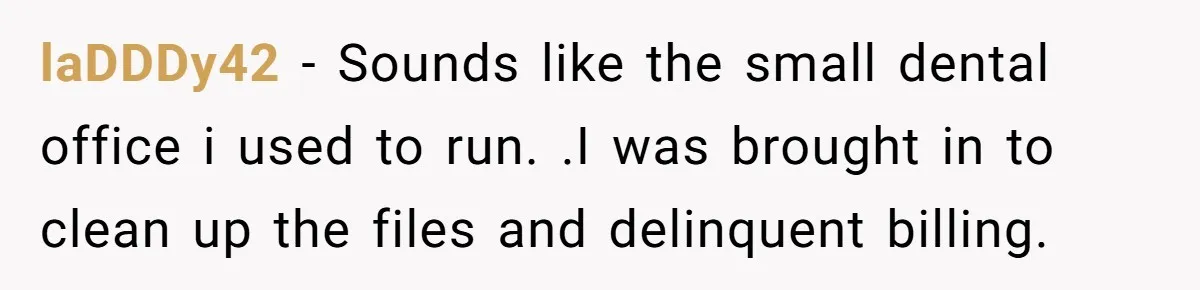 laDDDy42 − Sounds like the small dental office i used to run. .I was brought in to clean up the files and delinquent billing.