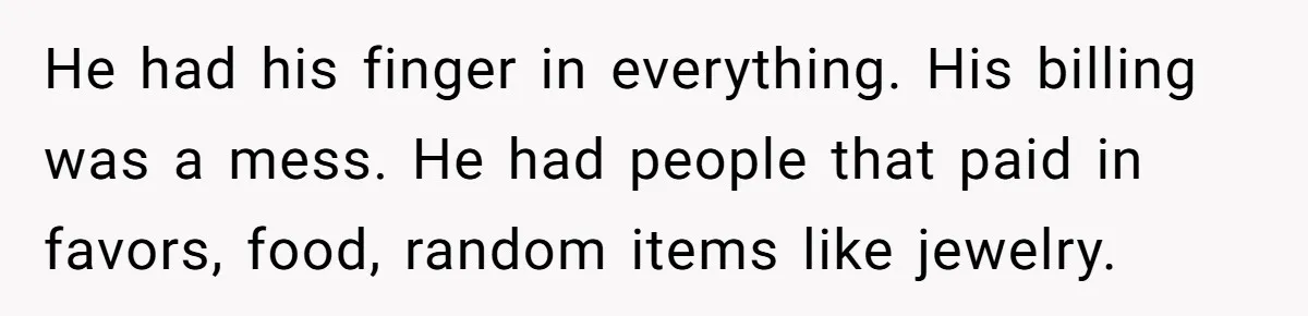 He had his finger in everything. His billing was a mess. He had people that paid in favors, food, random items like jewelry.