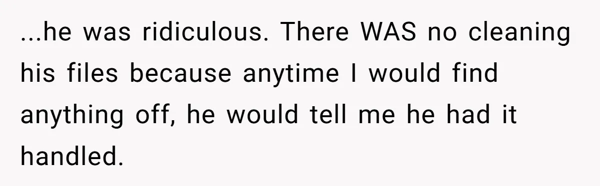 ...he was ridiculous. There WAS no cleaning his files because anytime I would find anything off, he would tell me he had it handled.