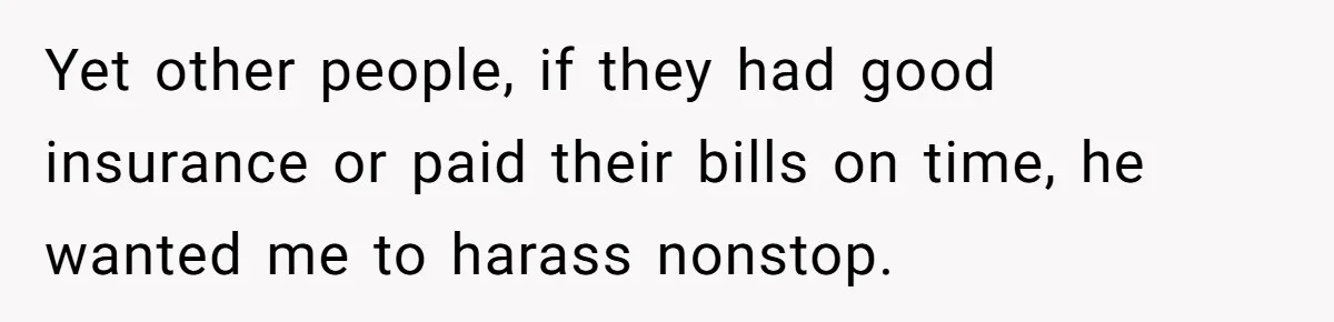 Yet other people, if they had good insurance or paid their bills on time, he wanted me to harass nonstop.