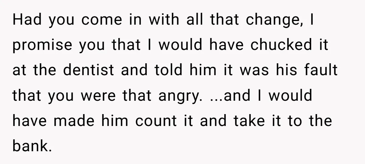 Had you come in with all that change, I promise you that I would have chucked it at the dentist and told him it was his fault that you were...