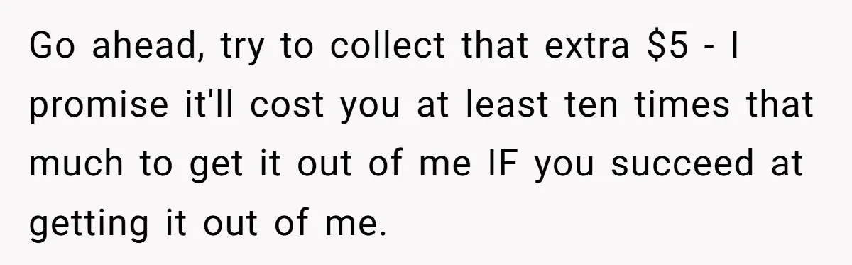 Go ahead, try to collect that extra $5 - I promise it'll cost you at least ten times that much to get it out of me IF you succeed at...