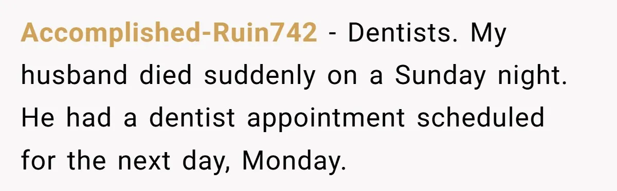 Accomplished-Ruin742 − Dentists. My husband died suddenly on a Sunday night. He had a dentist appointment scheduled for the next day, Monday.