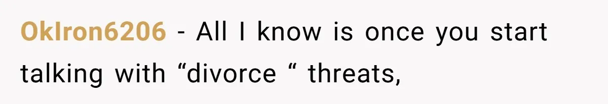 OkIron6206 − All I know is once you start talking with “divorce “ threats,