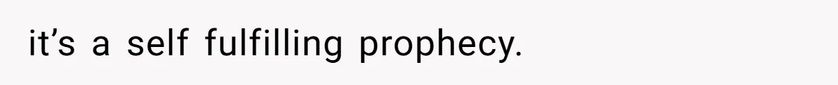 it’s a self fulfilling prophecy.