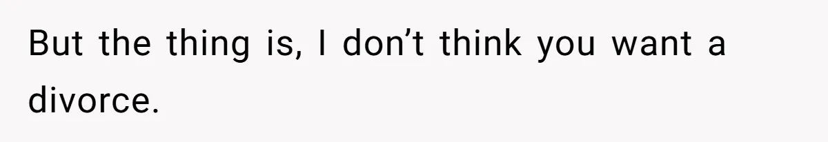 But the thing is, I don’t think you want a divorce.