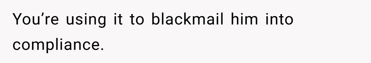 You’re using it to blackmail him into compliance.