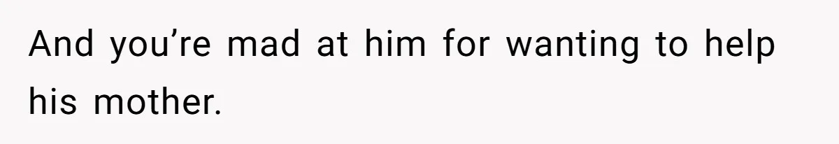 And you’re mad at him for wanting to help his mother.