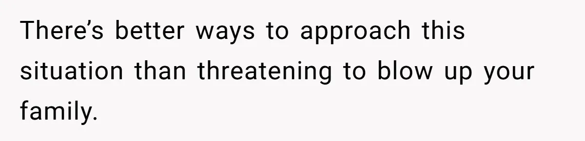 There’s better ways to approach this situation than threatening to blow up your family.