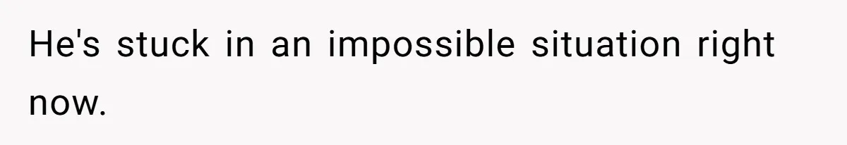 He's stuck in an impossible situation right now.