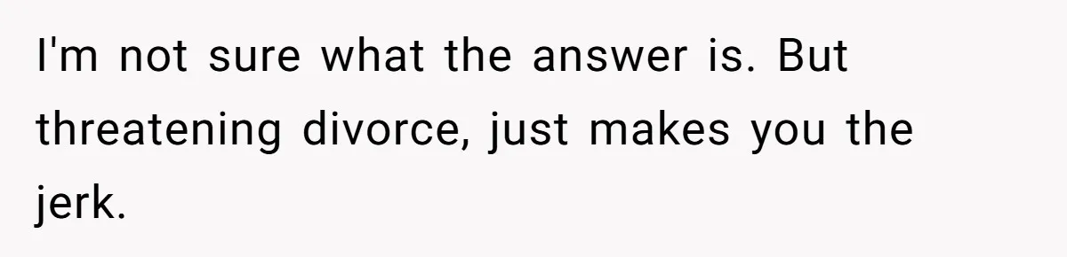 I'm not sure what the answer is. But threatening divorce, just makes you the jerk.