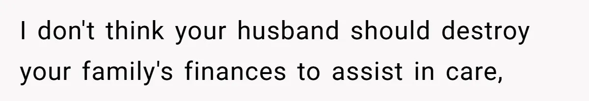 I don't think your husband should destroy your family's finances to assist in care,