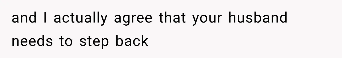 and I actually agree that your husband needs to step back