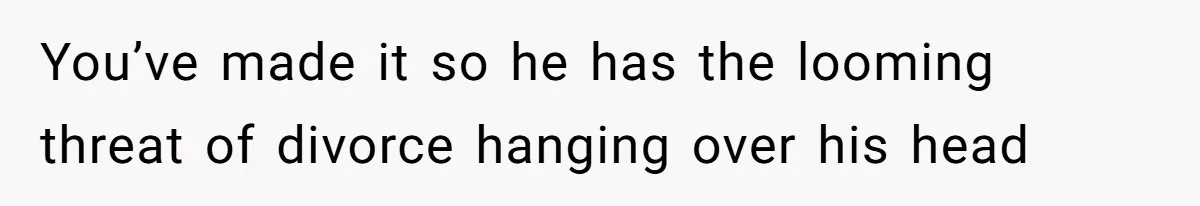 You’ve made it so he has the looming threat of divorce hanging over his head