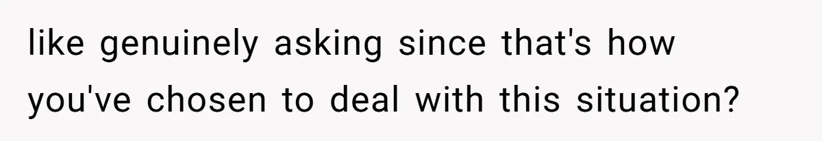 like genuinely asking since that's how you've chosen to deal with this situation?