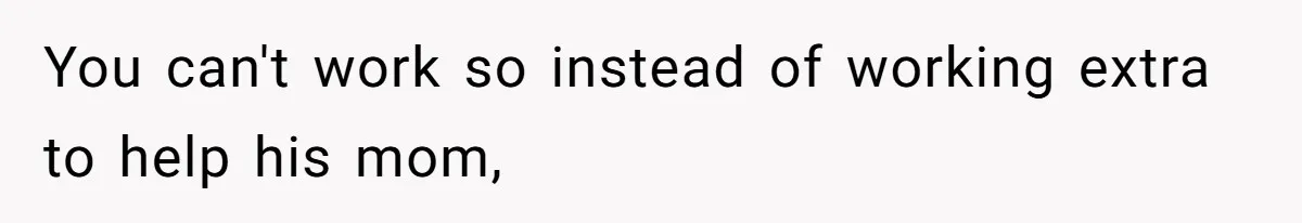You can't work so instead of working extra to help his mom,