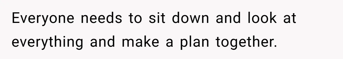 Everyone needs to sit down and look at everything and make a plan together.