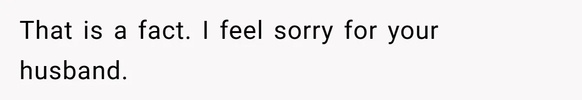 That is a fact. I feel sorry for your husband.