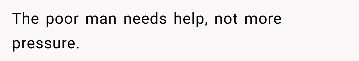 The poor man needs help, not more pressure.