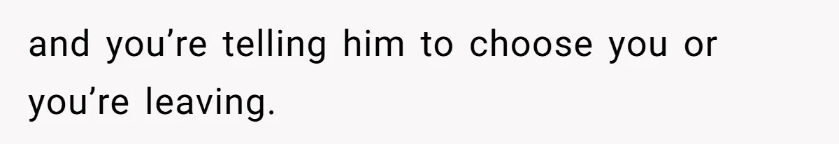 and you’re telling him to choose you or you’re leaving.