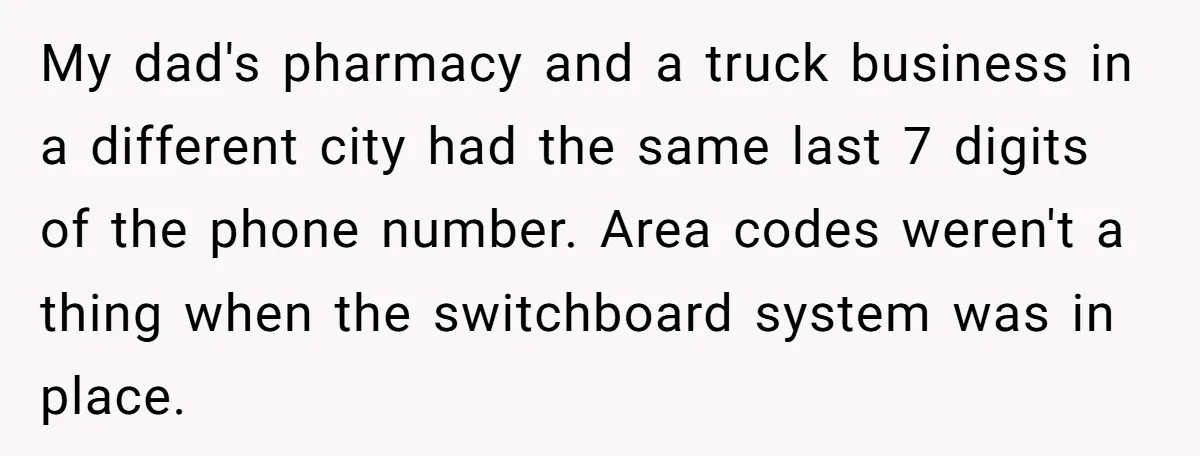 My dad's pharmacy and a truck business in a different city had the same last 7 digits of the phone number. Area codes weren't a thing when the switchboard system...