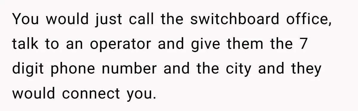 You would just call the switchboard office, talk to an operator and give them the 7 digit phone number and the city and they would connect you.