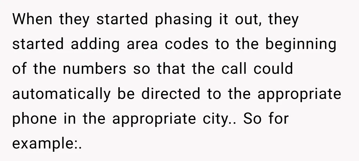 When they started phasing it out, they started adding area codes to the beginning of the numbers so that the call could automatically be directed to the appropriate phone in...