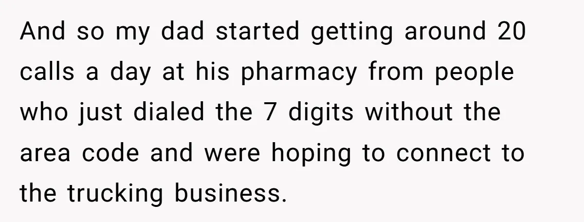 And so my dad started getting around 20 calls a day at his pharmacy from people who just dialed the 7 digits without the area code and were hoping to...
