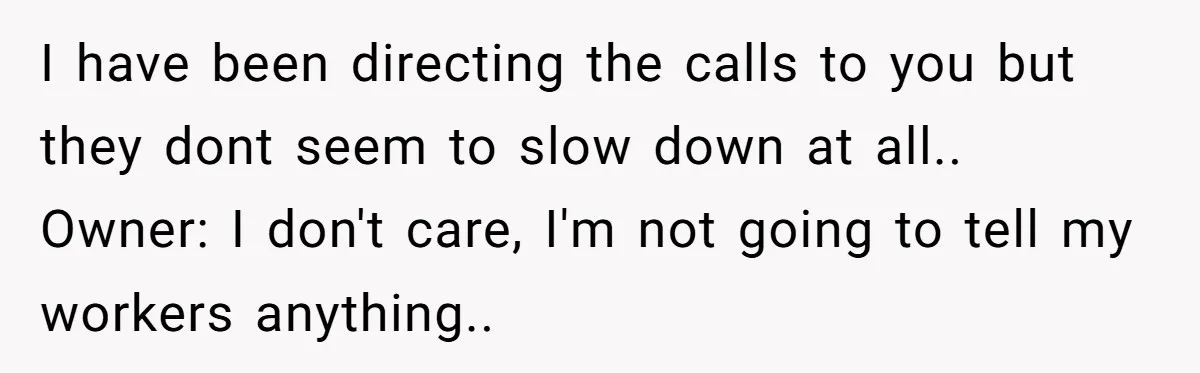 I have been directing the calls to you but they dont seem to slow down at all.. Owner: I don't care, I'm not going to tell my workers anything..