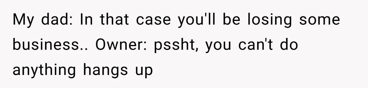 My dad: In that case you'll be losing some business.. Owner: pssht, you can't do anything hangs up