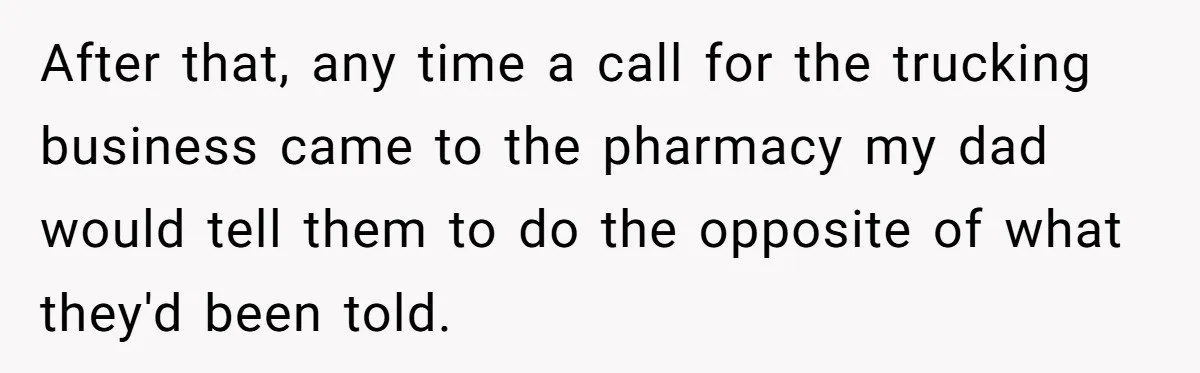 After that, any time a call for the trucking business came to the pharmacy my dad would tell them to do the opposite of what they'd been told.