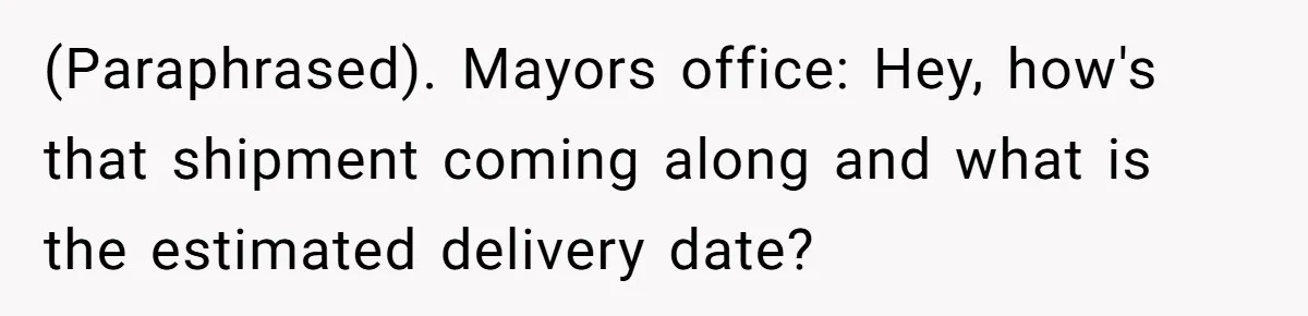 (Paraphrased). Mayors office: Hey, how's that shipment coming along and what is the estimated delivery date?