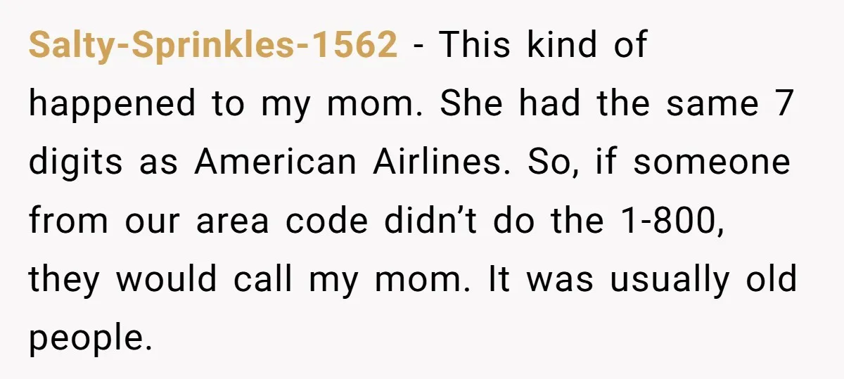 Salty-Sprinkles-1562 − This kind of happened to my mom. She had the same 7 digits as American Airlines. So, if someone from our area code didn’t do the 1-800, they...