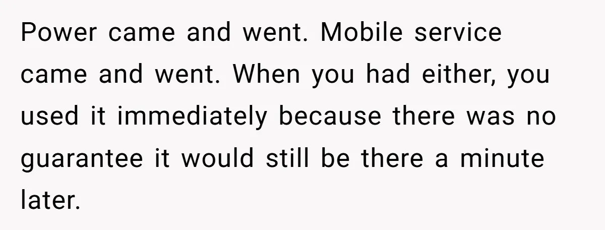Power came and went. Mobile service came and went. When you had either, you used it immediately because there was no guarantee it would still be there a minute later.