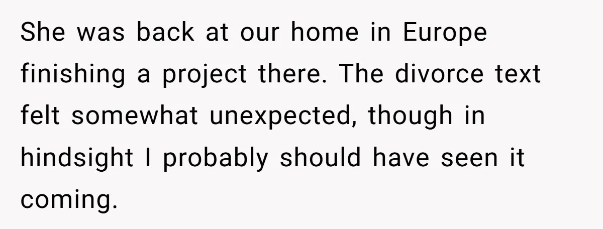 She was back at our home in Europe finishing a project there. The divorce text felt somewhat unexpected, though in hindsight I probably should have seen it coming.