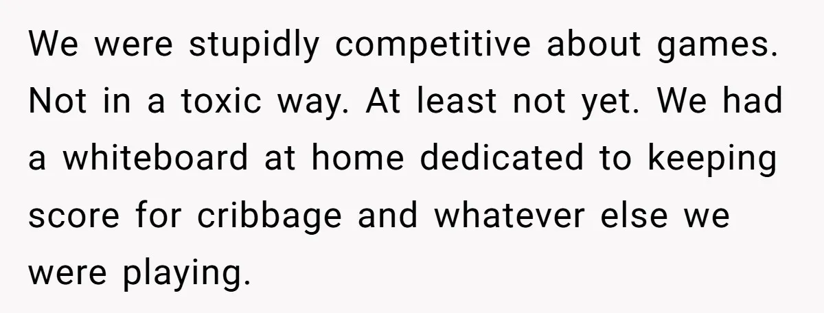 We were stupidly competitive about games. Not in a toxic way. At least not yet. We had a whiteboard at home dedicated to keeping score for cribbage and whatever else...
