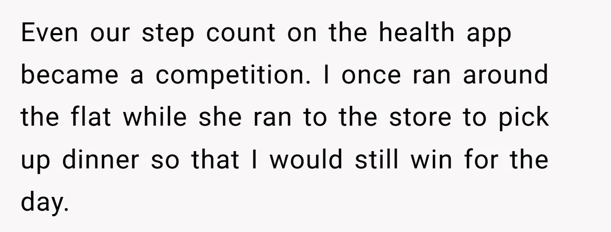 Even our step count on the health app became a competition. I once ran around the flat while she ran to the store to pick up dinner so that I...
