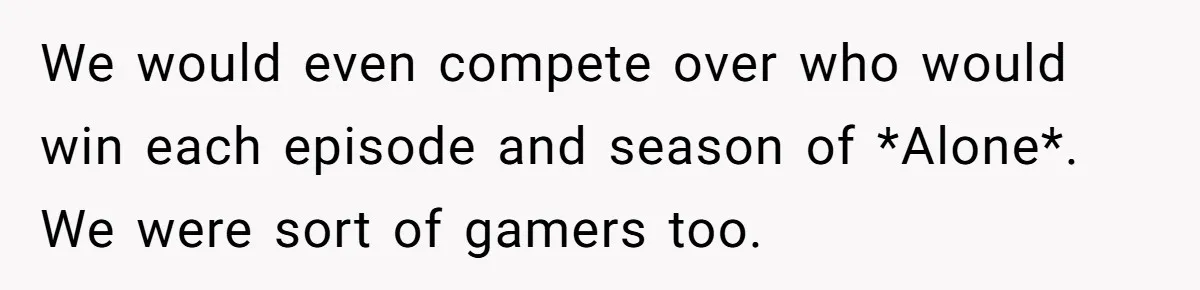 We would even compete over who would win each episode and season of *Alone*. We were sort of gamers too.