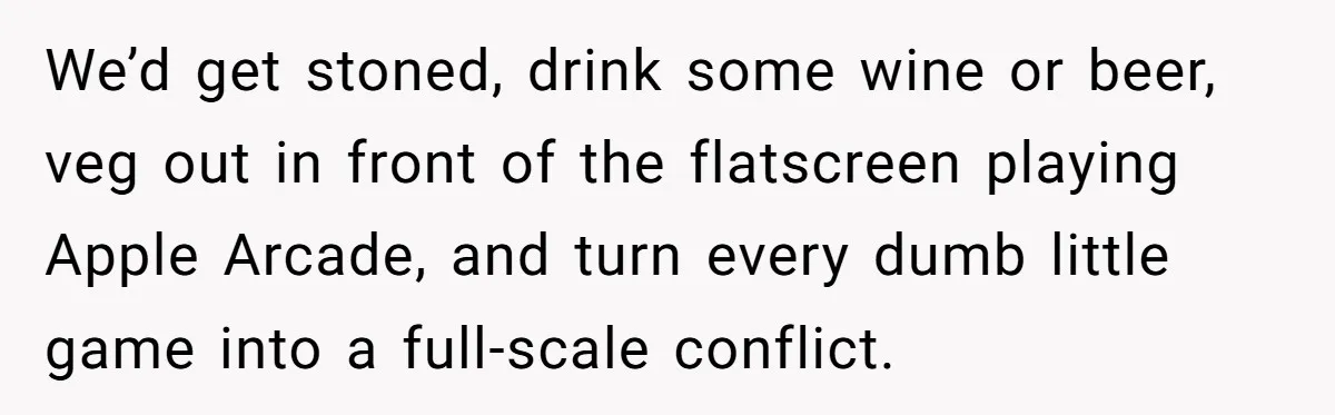 We’d get stoned, drink some wine or beer, veg out in front of the flatscreen playing Apple Arcade, and turn every dumb little game into a full-scale conflict.