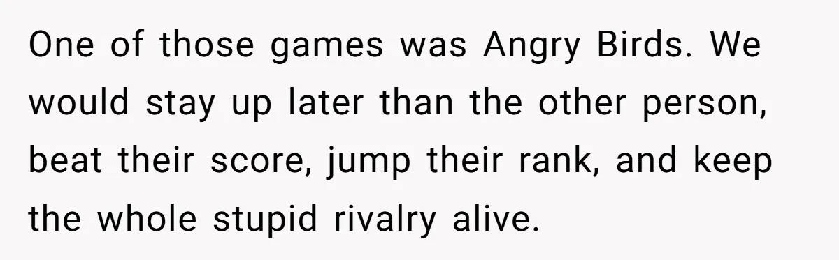 One of those games was Angry Birds. We would stay up later than the other person, beat their score, jump their rank, and keep the whole stupid rivalry alive.