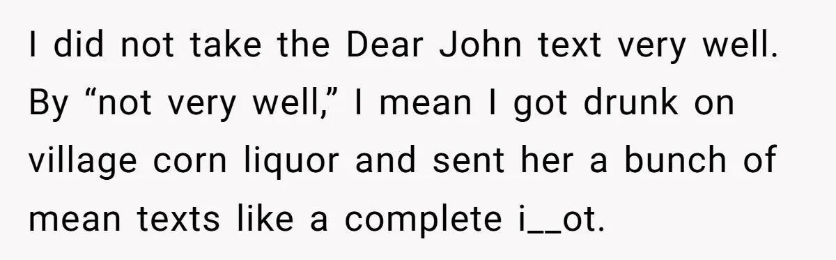 I did not take the Dear John text very well. By “not very well,” I mean I got drunk on village corn liquor and sent her a bunch of mean...