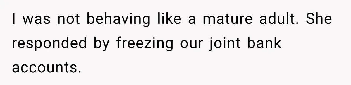 I was not behaving like a mature adult. She responded by freezing our joint bank accounts.