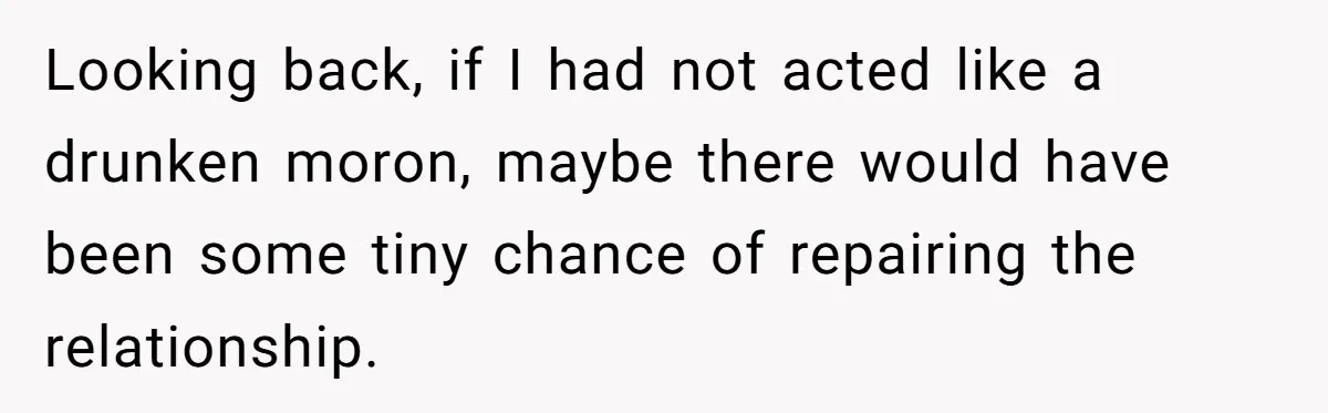 Looking back, if I had not acted like a drunken moron, maybe there would have been some tiny chance of repairing the relationship.