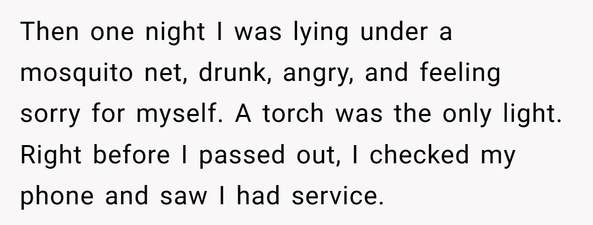 Then one night I was lying under a mosquito net, drunk, angry, and feeling sorry for myself. A torch was the only light. Right before I passed out, I checked...