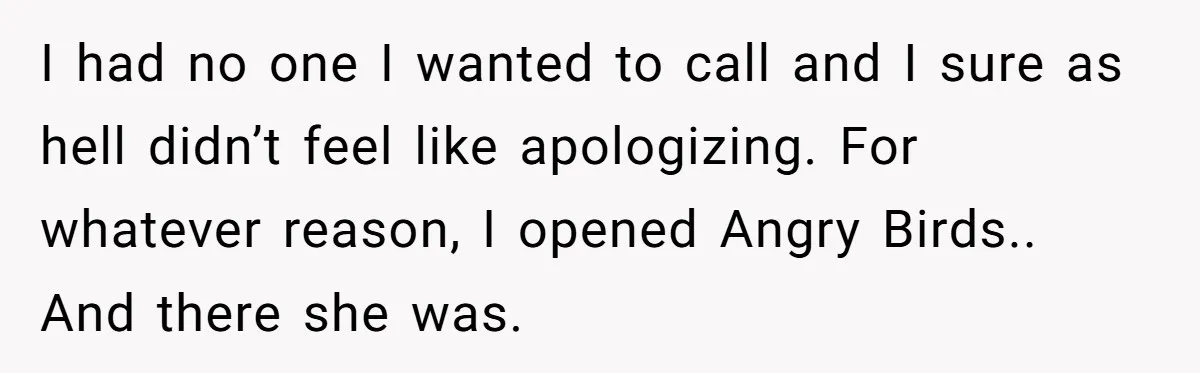 I had no one I wanted to call and I sure as hell didn’t feel like apologizing. For whatever reason, I opened Angry Birds.. And there she was.