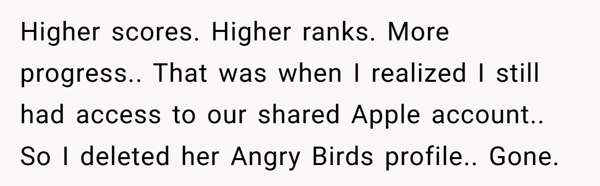 Higher scores. Higher ranks. More progress.. That was when I realized I still had access to our shared Apple account.. So I deleted her Angry Birds profile.. Gone.